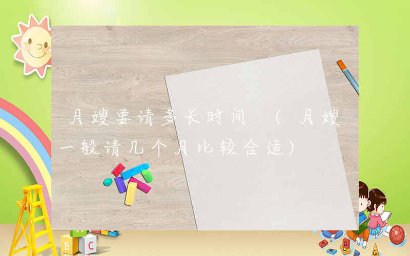 月嫂要请多长时间 (月嫂一般请几个月比较合适)